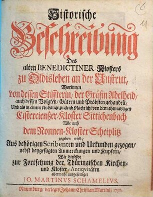 Historische Beschreibung Des alten Benedictiner-Klosters zu Oldisleben an der Unstrut : Worinnen von dessen Stiffterin, der Gräfin Adelheid, auch dessen Voigten, Gütern und Pröbsten gehandelt, Und als in einem Anhange zugleich Nachricht von dem ehemaligen Cistercienßer-Kloster Sittenbach Wie auch dem Nonnen-Kloster Scheiplitz gegeben wird, aus behörigen Scribenten und Urkunden gezogen, nebst beygefügten Anmerckungen und Kupfern, Wie dieselbe zur Fortsetzung der Thüringischen Kirchen- und Kloster-Antiquitäten abermahl ausfertiget