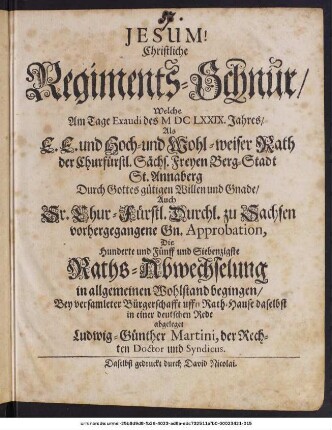 Christliche Regiments-Schnur/ Welche Am Tage Exaudi des MDCLXXIX. Jahres/ Als E. E. und Hoch- und Wohl-weiser Rath der Churfürstl. Sächs. Freyen Berg-Stadt St. Annaberg ... Die Hunderte und Fünff und Siebenzigste Raths-Abwechselung in allgemeinen Wohlstand begingen/ Bey versamleter Bürgerschafft uffn Rath-Hause daselbst in einer deutschen Rede abgeleget Ludwig-Günther Martini, der Rechten Doctor und Syndicus