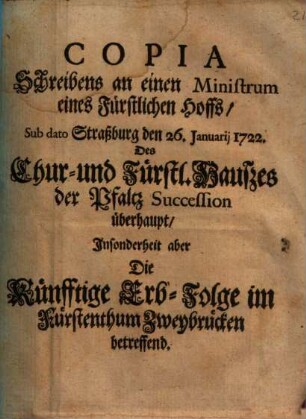 Copia Schreibens an einen Ministrum eines Fürstl. Hoffs, sub dato Straßburg d. 26. Januarii 1722, des Chur- und Fürstl. Hauses der Pfaltz Succession überhaupt, insonderheit die künfftige Erb-Folge im Fürstenthum Zweybrücken betreffend