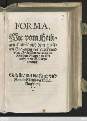 FORMA,|| Wie vom Heili=||gen Tauff/ vnd dem Heili=||gen Sacrament des Leibes vnnd || Bluts Christi/ Vnd demnach vom || Ehelichen Standt/ bey dem || einsegen der Eheleut/ zu || reden sey.|| Gestellt/ inn die Kirch vnd || Gemein Christi/ der Stadt || Augspurg.||(Bekantnuß der || Euangelischen Lehr/ in Ze=||hen Haupt Artickelen || kürtzlich be=||griffen.|| Durch die Prediger vnd || Diener des heiligen Eu=||angelij zu Aug=||spurg.||)