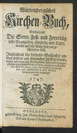 Würtembergisches Kirchen-Buch, Enthaltend Die Sonn- Fest- und Feyertägliche Evangelisten, Episteln, und Texte, welche auf jede solche Zeit vorgeschrieben sind : Ingleichem die Leidens-Geschichte unseres Herrn und Heylandes Jesu Christi, welche aus denen vier Evangelisten zusammen gezogen, jährlich in der Palm-Woche verlesen, und summarisch erkläret, über das zweyte Jahr aber durch die gantze Fasten-Zeit ausführlich in allen Kirchen vorgetragen und ausgeleget wird. 1747.