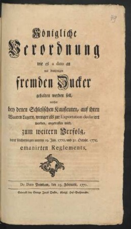 Königliche Verordnung wie es a dato an mit demjenigen fremden Zucker gehalten werden soll, welcher bey denen Schlesischen Kaufleuten, auf ihren Waaren-Lagern, weniger als zur Exportation declariret worden, angetroffen wird, zum weitern Verfolg, derer solcherwegen unterm 19. Jun. 1770, und 31. Octobr. 1771. emanirten Reglements : De Dato Potsdam, den 23. Februarii 1771