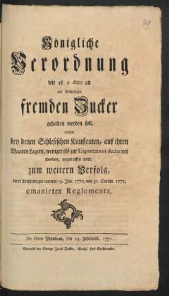 Königliche Verordnung wie es a dato an mit demjenigen fremden Zucker gehalten werden soll, welcher bey denen Schlesischen Kaufleuten, auf ihren Waaren-Lagern, weniger als zur Exportation declariret worden, angetroffen wird, zum weitern Verfolg, derer solcherwegen unterm 19. Jun. 1770, und 31. Octobr. 1771. emanirten Reglements : De Dato Potsdam, den 23. Februarii 1771