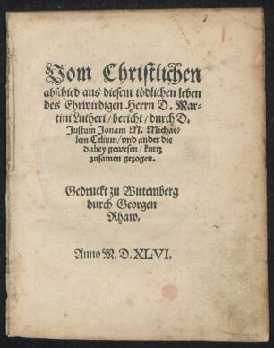Vom Christlichen || abschied aus diesem tödlichen leben || des Ehrwirdigen Herrn D. Mar=||tini Lutheri/ bericht/ durch D.|| Justum Jonam M. Michae=||lem Celium/ vnd ander die || dabey gewesen/ kurtz || zusamen gezogen.||