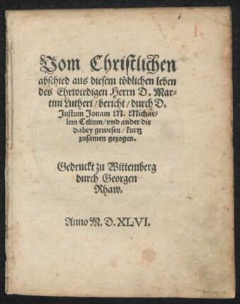 Vom Christlichen || abschied aus diesem tödlichen leben || des Ehrwirdigen Herrn D. Mar=||tini Lutheri/ bericht/ durch D.|| Justum Jonam M. Michae=||lem Celium/ vnd ander die || dabey gewesen/ kurtz || zusamen gezogen.||
