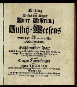 Antrag zum Versuch und Angriff Einer Besserung des Justitz-Weesens samt vorläuffiger und summarischer Beantwortung der weitschweiffigen Frage Woher man gewiß versichert seyn könne einer Justitz, die man zu rühmen pfleget, als leicht, kurtz, prompt, schleunig, und unpartheyisch, [et]c. wie auch Einigen Anmerckungen über Herrn Thomasii Königl. Preussisch. Geheimten Rahts, und Professor. Prim. zu Halle Meynung Von grosser Schwerigkeit der Verbesserung des Justitz-Wesens