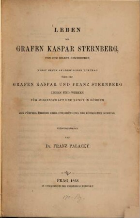Leben des Grafen Kaspar von Sternberg : von ihm selbst beschrieben ; nebst einem akademischen Vortrag über der Grafen Kaspar und Franz Sternberg Leben und Wirken für Wissenschaft und Kunst in Böhmen ; zur fünfzigjährigen Feier der Gründung des Böhmischen Museums