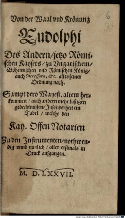 Von der Waal und Krönung Rudolphi des Andern, jetzo Römischen Kaysers zu Ungarischem, Böhemischen und Römischen König, auch Successorn, etc. alles seiner Ordnung nach : sampt dero Mayest. altem Herkommen, auch andern mehr lustigen Gedechtnussen, Insonderheit ein Tabel, welche den Kay. Offen Notarien Zu den Instrumenten nothwendig unnd nutzlich