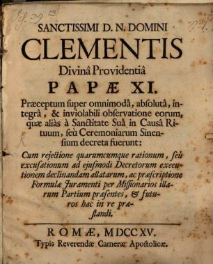 Sanctissimi D.N. Domini Clementis Divina Providentia Papae XI. Praeceptum super omnimoda, absoluta, integra & inviolabili observatione eorum, quae alias a Sanctitate Sua in Causa Rituum, seu Ceremoniarum Sinensium decreta fuerunt : Cum rejectione quarumcumque rationum, seu excusationum ad ejusmodi Decretorum executionem declinandam allatarum, ac praescriptione Formulae Juramenti per Missionarios illarum Partium praesentes, & futuros hac in re praestandi