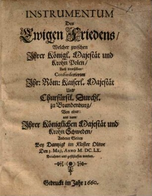 Instrumentum Des Ewigen Friedens : Welcher zwischen Jhrer Königl. Majestät und Krohn Polen, Auch deroselben Confœderierten Jhr: Röm: Kaiserl. Majestät Und Churfürstl. Durchl. zu Brandenburg, Von einer: und dann Jhrer Königlichen Majestät und Krohn Schweden, Anderer Seiten Bey Dantzigk im Kloster Oliwe Den 3. Maji, Anno M.DC.LX. Berahmet und geschlossen worden