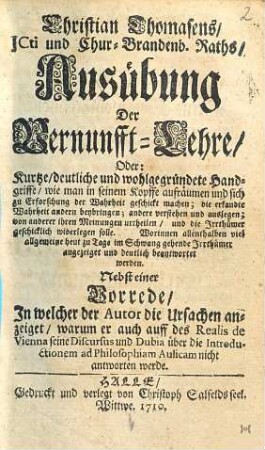 Ausübung der Vernunfft-Lehre oder: kurtze, deutliche und wohlgegründete Handgriffe, wie man seinem Kopffe aufräumen und sich zu Erforschung der Wahrheit geschickt machen : die erkandte Wahrheit andern beybringen; andere verstehen und auslegen; von anderer ihren Meinungen urtheilen, und die Irrthümer geschicklich widerlegen solle ; worinnen allenthalben viel allgemeine heut zu Tage im Schwang gehende Irrthümer angezeiget und deutlich beantwortet werden ; nebst einer Vorrede, in welcher der Autor die Ursachen anzeiget; warum er auch auff des Realis de Vienna seine Discursus und Dubia über die Introductionem ad Philolophiam Aulicam nicht beantworten werde