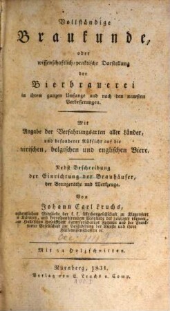 Vollständige Braukunde, oder wissenschaftlich-praktische Darstellung der Bierbrauerei in ihrem ganzen Umfange und nach den neuesten Verbesserungen : mit Angabe der Verfahrungsarten aller Länder, und besonderer Rüksicht auf die bairischen, belgischen und englischen Biere ; nebst Beschreibung der Einrichtung der Brauhäuser, der Braugeräthe und Werkzeuge