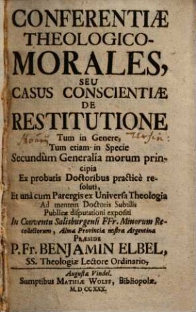 Conferentiae Theologico-Morales, Seu Casus Conscientiae De Restitutione : Tum in Genere, Tum etiam in Specie Secundùm Generealia morum principia Ex probatis Doctoribus practicè resoluti ... Publicae disputationi expositi In Conventu Salisburgensi FFr. Minorum Recollectorum ...