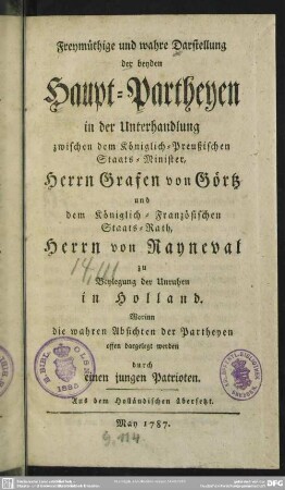 Freymüthige und wahre Darstellung der beyden Haupt-Partheyen in der Unterhandlung zwischen dem Königlich-Preußischen Staats-Minister, Herrn Grafen von Görtz, und dem Königlich-Französischen Staats-Rath, Herrn von Rayneval, zu Beylegung der Unruhen in Holland : Worinn die wahren Absichten der Partheyen offen dargelegt werden