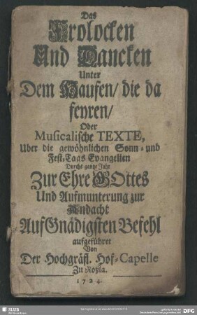 Das Frolocken Und Dancken Unter Dem Haufen, die da feyren, Oder Musicalische Texte, Uber die gewöhnlichen Sonn- und Fest-Tags Evangelien Durchs gantze Jahr Zur Ehre GOttes Und Aufmunterung zur Andachte Auf Gnädigsten Befehl aufgeführet Von Der Hochgräfl. Hof-Capelle Zu Roßla