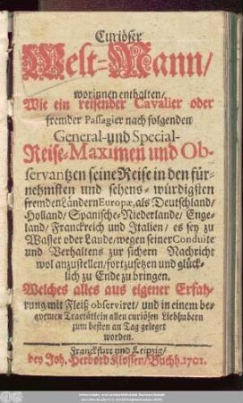 Curiöser Welt-Mann : worinnen enthalten/ Wie ein reisender Cavalier oder fremder Passagier nach folgenden General- und Special-Reise-Maximen und Observantzen seine Reise in den fürnehmsten und sehens-würdigsten fremden Ländern Europæ, als Deutschland/ Holland/ Spanische-Niederlande/ Engeland/ Franckreich und Italien/ es sey zu Wasser oder Lande/ wegen seiner Conduite und Verhaltens zur sichern Nachricht wol anzustellen/ fortzusetzen und glücklich zu Ende zu bringen. Welches alles aus eigener Erfahrung mit Fleiß observiret, und in einem beqvemen Tractätlein allen curiösen Liebhabern zum besten an Tag geleget worden