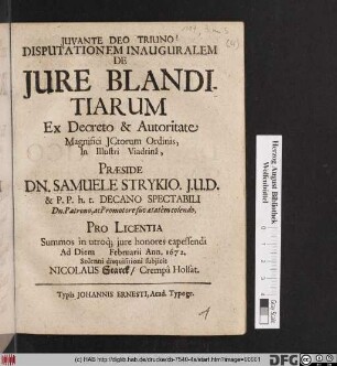 Disputationem Inauguralem De Iure Blanditiarum Ex Decreto & Autoritate Magnifici ICtorum Ordinis, In Illustri Viadrina, Praeside Dn. Samuele Strykio ... Pro Licentia Summos in utroq[ue] iure honores capessendi Ad Diem [...] Februarii Ann. 1672. Solenni disquisitioni subiicit Nicolaus Starck/ Crempa Holsat.