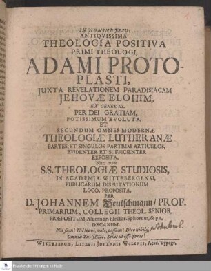 Antiqvissima Theologia Positiva Primi Theologi, Adami Protoplasti, Juxta Revelationem Paradisiacam Jehovæ Elohim, Ex Genes. III. Per Dei Gratiam, Potissimum Evoluta, Et Secundum Omnes Modernæ Theologiæ Lutheranæ Partes, Et Singulos Partium Articulos, Evidenter Et Sufficienter Exposita, Nec Non S. S. Theologiæ Studiosis, In Academia Wittebergensi, Publicarum Disputationum Loco, Proposita, Per D. Johannem Deutschmann ...
