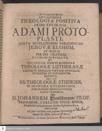 Antiqvissima Theologia Positiva Primi Theologi, Adami Protoplasti, Juxta Revelationem Paradisiacam Jehovæ Elohim, Ex Genes. III. Per Dei Gratiam, Potissimum Evoluta, Et Secundum Omnes Modernæ Theologiæ Lutheranæ Partes, Et Singulos Partium Articulos, Evidenter Et Sufficienter Exposita, Nec Non S. S. Theologiæ Studiosis, In Academia Wittebergensi, Publicarum Disputationum Loco, Proposita, Per D. Johannem Deutschmann ...