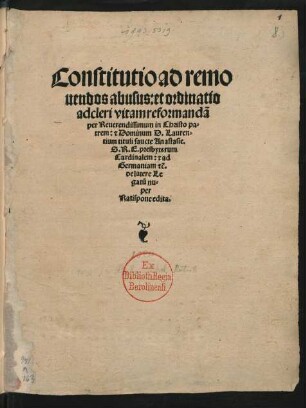 Constitutio ad remo||uendos abusus: et ordinatio || ad cleri vitam reformandã || per Reuerendissimum in Christo pa=||trem: [et] Dominum D. Lauren=||tium tituli saucte Anastasie.|| S.R.E. presbyterum || Cardinalem: [et] ad || Germaniam [et]c̃.|| de latere Le||gatũ nu=||per || Ratispone edita.||