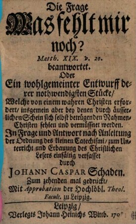 Die Frage Was fehlt mir noch? Matth. XIX. v. 20. beantwortet. Oder Ein wohlgemeinter Entwurff derer nothwendigsten Stücke, Welche von einem wahren Christen erfordert, insgemein aber bey denen durch äusserlichen Schein sich selbst betrügenden Nahmen-Christen fehlen und vermüssnet werden : In Frage und Antwort nach Anleitung der Ordnung des kleinen Catechismi, zum Unterricht und Erbauung des Christlichen Lesers einfältig verfasset