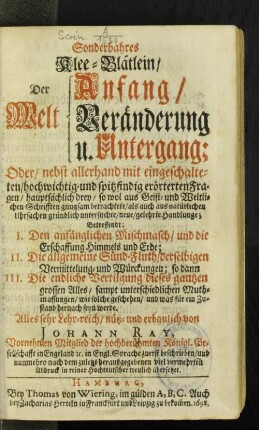 Sonderbahres Klee-Blätlein/ Der Welt Anfang/ Veränderung u. Untergang; Oder/ nebst allerhand mit eingeschalteten/ hochwichtig- und spitzfindig erörterten Fragen/ hauptsächlich drey/ so wol aus Geist- und Weltlichen Schrifften gnugsam betrachtete/ als auch aus natürlichen Uhrsachen gründlich untersuchte/ neue/ gelehrte Handlunge : Betreffendt: I. Den anfänglichen Mischmasch/ und die Erschaffung Himmels und Erde; II. Die allgemeine Sünd-Fluth/ derselbigen Vermittelung und Würckungen; so dann III. Die endliche Vertilgung dieses gantzen grossen Alles ...