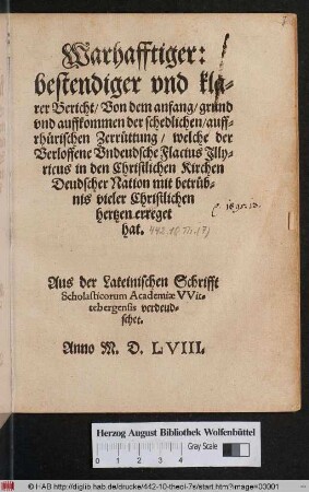Warhafftiger:|| bestendiger vnd kla=||rer Bericht/ Von dem anfang/ grund || vnd auffkommen der schedlichen/ auff=||rhuerischen Zerruettung/ welche der || Verloffene Vndeudsche Flacius Jlly=||ricus in den Christlichen Kirchen || Deudscher Nation ... || erreget || hat.|| Aus der Lateinischen Schrifft || Scholasticorum Academiae VVit=||tebergensis verdeud=||schet.||