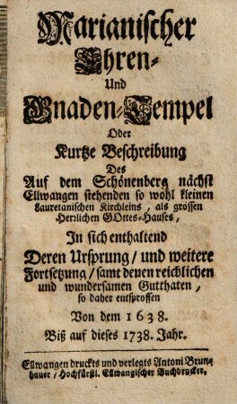 Marianischer Ehren- Und Gnaden-Tempel Oder Kurtze Beschreibung Des Auf dem Schönenberg nächst Ellwangen stehenden so wohl kleinen Lauretanischen Kirchleins, als grossen Herrlichen Gottes-Hauses : In sich enthaltend Deren Ursprung, und weitere Fortsetzung, samt denen reichlichen und wundersamen Gutthaten so daher entsprossen Von dem 1638. Biß auf dieses 1738. Jahr
