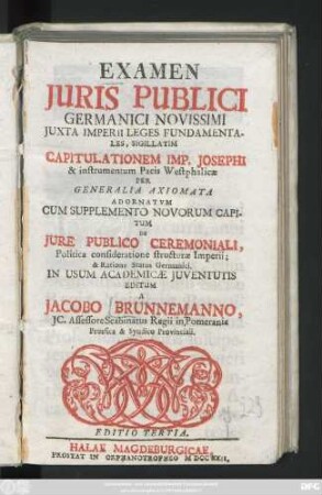 Examen Iuris Publici Germanici Novissimi Iuxta Imperii Leges Fundamentales, Sigillatim Capitulationem Imp. Josephi & instrumentum Pacis Westphalicae Per Generalia Axiomata Adornatum : Cum Supplemento Novorum Capitum De Jure Publico Ceremoniali, Politica consideratione structurae Imperii; & Ratione Status Germanici. In Usum Academicae Juventutis Editum