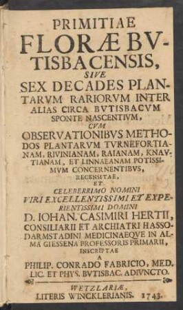 Primitiae Floræ Bvtisbacensis : Sive Sex Decades Plantarvm Rariorvm Inter Alias Circa Bvtisbacvm Sponte Nascentivm ; Cvm Observationibvs Methodos Plantarvm Tvrnefortianam, Rivinianam, Raianam, Knavtianam, Et Linnaeanam Potissimvm Concernentibvs, Recensitae Et ... Iohan. Casimiri Hertii, Consiliarii Et Archiatri Hasso-Darmstadini Medicinaeqve In Alma Giessena Professoris Primarii, Inscriptae