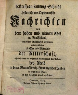 Christian Ludwig Scheidt Historische und diplomatische Nachrichten von dem hohen und niedern Adel in Teutschland : mit vielen ungedruckten Urkunden, welche wie überhaupt die Ehre und Vorrechte der Ritterschaft, also besonders das ruhmvolle Alterthum und den Zustand des Adels in denen Braunschweig-Lüneburgischen Landen in verschiedenen Dingen in ein näheres Licht versetzen