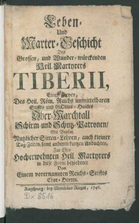 Leben- Und Marter-Geschicht Des Grossen, und Wunder-würckenden Heil. Martyrers Tiberii, Eines Freyen, Des Heil. Röm. Reichs unmittelbaren Stiffts und Gottes-Hauses Ober-Marchtall Schirm- und Schutz-Patronen : Mit Beysatz Nutzlicher Sitten-Lehren, auch kleiner Tag-Zeiten, samt anderen kurtzen Andachten, Zur Ehre Hocherwehnten Heil. Martyrers in diese Form beförderet