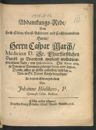 Abdanckungs-Rede/ Dem Hoch-Edlen/ Groß-Achtbarn und Hochbenambten Herrn/ Herrn Caspar March/ Medicinae D. Sr. Churfürstlichen Durchl. zu Brandenb. weyland wolbedientgewesenem Raht/ und Leib-Medico. Der Anno 1629 ... geboren/ Anno 1677. den 26. Octobr. allhie zu Cölln gestorben/ und den 4. Nov. in St. Peters Kirche beygesetzet