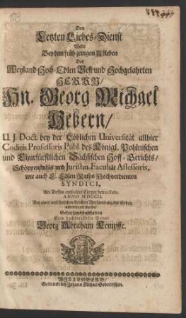 Den Letzten Liebes-Dienst Wolte Bey dem früh-zeitigen Ableben Des Weyland Hoch-Edlen Vest und Hochgelahrten Herrn/ Hn. Georg Michael Hebern/ U.J. Doct. bey der Löblichen Universität allhier Codicis Professoris Publ. des Königl. Pohlnischen und Churfürstlichen Sächsischen Hoff-Gerichts/ Schöppenstuhls und Juristen-Facultät Assessoris, wie auch E. Edlen Raths Hochverdienten Syndici, Als Dessen entseelter Cörper den 12. Febr. Anno MDCCII. Bey einer ansehnlichen Leichen Versammlung der Erden anvertrauet wurde/ Sein hochbetrübter Vetter Georg Abraham Kempffe