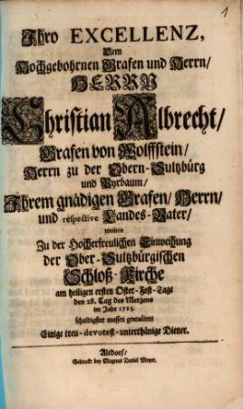 Ihro Excellenz, Dem Hochgebohrnen Grafen und Herrn, Herrn Christian Albrecht, Grafen von Wolffstein, Herrn zu der Obern-Sultzbürg und Pyrbaum, Ihrem gnädigen Grafen, Herrn, und respective Landes-Vater, wolten Zu der Hocherfreulichen Einweihung der Ober-Sultzbürgischen Schloß-Kirche am heiligen ersten Oster-Fest-Tage den 28. Tag des Merzens im Jahr 1723. schuldigster massen gratuliren Einige treu-devotest-unterthänige Diener