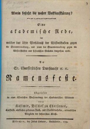 Worin besteht die wahre Volksaufklärung? : Eine akademische Rede, in welcher das ächte Verhältniß der Wissenschaften gegen die Staatsverwaltung, und jenes der Staatsverwaltung gegen die Wissenschaften aus historischen Gründen dargethan wird. An Sr. Churfürstlichen Durchlaucht [et]c. [et]c. Namensfeste. Abgelesen in einer öffentlichen Versammlung der churbaierischen Akademie