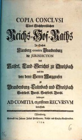 Copia Conclvsi Eines Höchstpreißlichen Reichs-Hof-Raths In Sachen Nürnberg contra Brandenburg die Jurisdiction des Kaiserl. Land-Gerichts zu Onolzbach und den von derer Herren marggrafen zu Brandenburg-Culmbach und Onolzbach Hochfürstl. Durchl. Hochfürstl. Durchl. deswegen Ad Comitia ergriffennen Recvrsvm betreffend