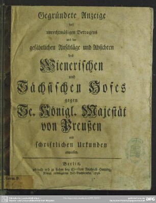 Gegründete Anzeige des unrechtmäßigen Betragens und der gefährlichen Anschläge und Absichten des Wienerischen und Sächsischen Hofes gegen Se. Königl. Majestät von Preußen : mit schriftlichen Urkunden erwiesen
