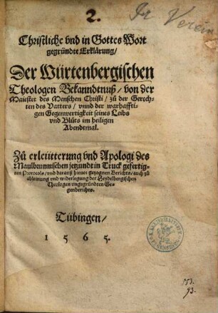 Christliche und in Gottes Wort gegründte Erklärung der Würtenbergischen Theologen Bekanndtnuß von der Maiestet des Menschen Christi zu der Gerechten des Vatters unnd der warhafftigen Gegenwertigkeit seines Leibs und Bluts im heiligen Abendtmal : zu Erleütterung und Apologi des Maulbrunnischen jetzundt in Truck gefertigten Protocols und darauß hievor gezognen Berichts auch zu Ableinung und Widerlegung der Heydelbergischen Theologen ungegründten Gegenberichts