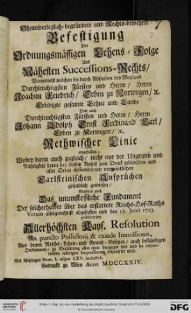 Ohnwiderleglich-begründete und Rechts-bewehrte Befestigung Der Ordnungsmässigen Lehens-Folge Und Nähesten Successions-Rechts, Vermittelst welchen die durch Absterben des ... Fürsten ... Herrn Joachim Friedrich, Erben zu Norwegen, [et]c. Erledigte gesamte Lehne und Lande Dem ... Fürsten ... Herrn Johann Adolph Ernst Ferdinand Carl, Erben zu Norwegen, [et]c. Rethwischer Linie angefallen : Wobey dann auch zugleich, nicht nur der Ungrund .. deren ... Carlsteinischen Ansprüchen gründlich gewiesen, Sondern auch Das unumstoßliche Fundament der ... den 15. Junii 1723. publicirten ... Kays. Resolution ... behauptet wird. Mit Beylagen Num. I. usque LXV. inclusivè