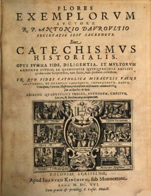 Flores Exemplorvm Avctore R.P. Antonio Davrovltio Societatis Iesv Sacerdote. Siue Catechismvs Historialis : Opvs Svmma Fide, Diligentia, Et Mvltorvm Annorvm Stvdio, Ex Qvingentis Qvinqvaginta Amplivs probae notae Scriptoribus, tum sacris, tum profanis collectum. In Qvo Fides Catholica Miracvlis Paene Innvmeris, Et Exemplis Sanctorvm, Imperatorvm, Regvm, Principum, Virorum illustrium probatißimis confirmatur ..., [1]