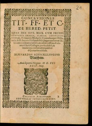 CONCLVSIONES || TIT. FF. ET C.|| DE HERED. PETIT.|| QVAS DEI OPT. MAX. CVM PRIMIS || ANNVENTE GRATIA, CLARISS. CONSVLTISS.|| virorum, D. Ioannis Michaelis Cronenburgeri Dicta-||toris, & D. Ioannis Hollandt Fisci, Imperatoriarum LL.|| Licent. accedente praesidio, in celebratissimo Colo-||niensi Iuris Collegio, pro laudabili, & || inueterata consuetudine publicè || disputandas exhibet.|| BERNARDVS SCHICKELINGIVS || Blaitzheim.|| Anno ... M.D.XCI.|| XXIV. Maij.||