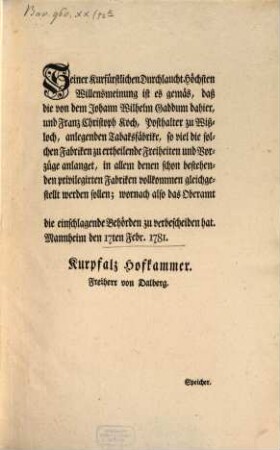 Seiner Kurfürstlichen Durchlaucht Höchsten Willensmeinung ist es gemäs, daß die von dem Johann Wilhelm Gaddum dahier, und Franz Christoph Koch, Posthalter zu Wißloch, anlegenden Tabaksfäbrike, so viel die solchen Fabriken zu ertheilende Freiheiten und Vorzüge anlanget, in allem denen schon bestehenden privilegirten Fabriken vollkommen gleichgestellt werden sollen; wornach also das Oberamt [...] die einschlagende Behörden zu verbescheiden hat : Mannheim den 17ten Febr. 1781.