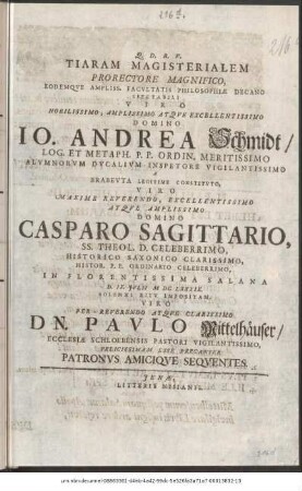 Tiram Magisterialem Prorectore Magnifico, Eodemque Ampliss. Facultatis Philosophiae Decano Spectabili Viro Nobilissimo, Amplissimo Atque Excellentissimo Domino Io. Andrea Schmidt/ Log. Et Metaph. P. P. Ordin. Meritissimo Alumnorum Ducalium Inspetore Vigilantissimo A Brabeuta Legitime Constituto, Viro Maxime Reverendo, Excellentissimo Atque Amplissimo Domino Casparo Sagittario, SS. Theol. D. Celeberrimo, Historico Saxonico Clarissimo, Histor. P. P. Ordinario Celeberrimo, In Florentissima Salana D. IX. Iulii M DC LXXXIX. Solenni Ritu Impositam, Viro Per-Reverendo Atque Clarissimo Dn. Paulo Mittelhäuser/ Ecclesiae Schloebensis Pastori Vigilantissimo, Felicitissimam Esse Precantur Patronus Amicique Sequentes