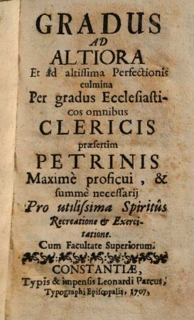 Gradus Ad Altiora Et ad altissima Perfectionis culmina : Per gradus Ecclesiasticos omnibus Clericis praesertim Petrinis Maxime proficui, & summe necessarij Pro utilissima Spiritus Recreatione & Exercitatione