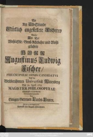 Die Am Elb-Strande Glücklich angestellete Fischerey Wurde, Als Der Wohl-Edle, Groß-Achtbahre und Wohlgelahrte Herr Augustinus Ludwig Fischer, Philosophiae würdigster Candidatvs Auff der Weltberühmten Universität Wittenberg Den 29. April. 1713. Magister Philosophiae rühmlichst creiret wurde, Glückwünschend entworffen Von eingen Getreuen Lands-Leuten