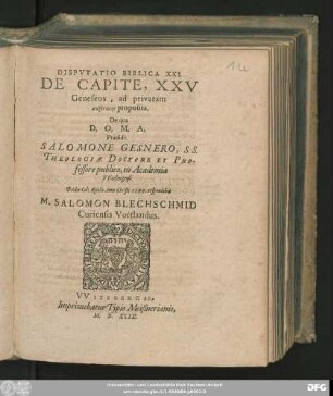 DISPVTATIO BIBLICA XXI.|| DE CAPITE, XXV || Geneseos, ad privatam || syzētēsin proposita.|| De qua || D. O. M. A.|| Praeside || SALOMONE GESNERO, S. S.|| THEOLOGIAE DOCTORE ET PRO-||fessore publico, in Academia || VVitebergensi || Pridie Cal: Aprilis Anno Christi 1599. respondebit || M. SALOMON BLECHSCHMID || Curiensis Voitlandus.||