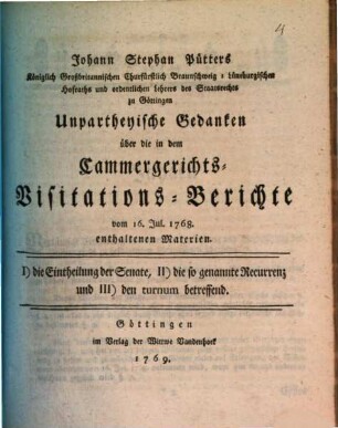 Johann Stephan Pütters Königlich Großbritannischen Churfürstlich Braunschweig-Lüneburgischen Hofraths und ordentlichen Lehrers des Staatsrechts zu Göttingen Unpartheyische Gedanken über die in dem Cammergerichts-Visitations-Berichte vom 16. Jul. 1768. enthaltenen Materien : I) die Eintheilung der Senate, II) die so genannte Recurrenz und III) den turnum betreffend