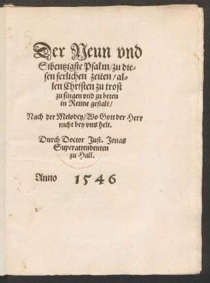 Der Neun vnd || Sibentzigste Psalm/ zu die-||sen ferlichen zeiten/ al=||len Christen zu trost || zu singen vnd zu beten || in Reime gestalt/|| Nach der Melodey/ Wo Gott der Herr || nicht bey vns helt.|| Durch Doctor Just. Jonas || Superattendenten || zu Hall.||