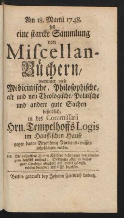 Am 18. Martii 1748. soll eine starcke Sammlung von Miscellan-Büchern, worunter viele Medicinische, Philosophische, alt und neu Theologische/ Politische und andere gute Sachen befindlich, in des Commissarii Hrn. Tempelhoffs Logis im Hauffischen Hause gegen baare Bezahlung Auctions-mäßig loßgeschlagen werden